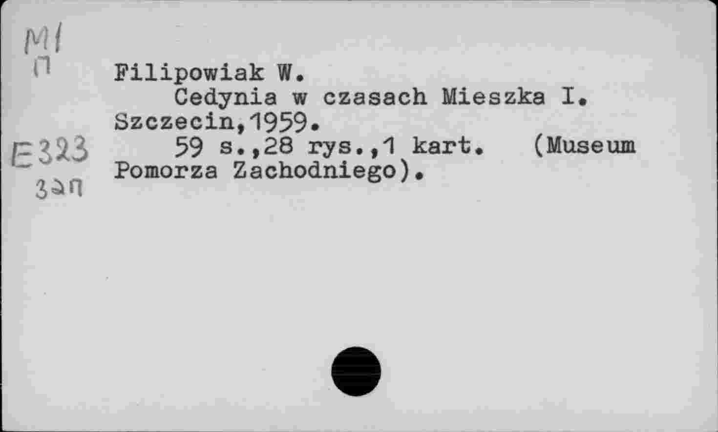 ﻿Ml n
ЕШ
з^л
Filipowiak W.
Cedynia w czasach Mieszka I. Szczecin, "1959 •
59 s.,28 rys.,1 kart. (Museum Pomorza Zachodniego).